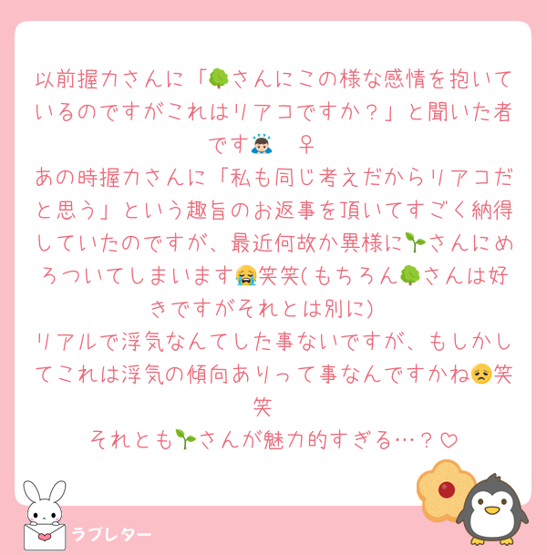 以前握力さんに「🌳さんにこの様な感情を抱いているのですがこれはリアコですか？」と聞いた者です🙇🏻‍♀️
あの時握力さんに「私も同じ考えだからリアコだと思う」という趣旨のお返事を頂いてすごく納得していたのですが、最近何故か異様に🌱さんにめろついてしまいます😭笑笑(もちろん🌳さんは好きですがそれとは別に)
リアルで浮気なんてした事ないですが、もしかしてこれは浮気の傾向ありって事なんですかね😞笑笑
それとも🌱さんが魅力的すぎる…？