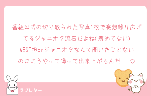 番組公式の切り取られた写真1枚で妄想繰り広げてるジャニオタ流石だよね(褒めてない)
WEST担orジャニオタなんて聞いたことないのにこうやって噂って出来上がるんだ...