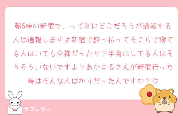 朝5時の新宿で、って別にどこだろうが通報する人は通報しますよ新宿で酔っ払ってそこらで寝てる人はいても全裸だったり下半身出してる人はそうそういないですよ？あかまるさんが新宿行った時はそんな人ばかりだったんですか？