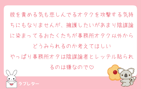 彼を責める気も悲しんでるオタクを攻撃する気持ちにもなりませんが、擁護したいがあまり陰謀論に染まってるおたくたちが事務所オタク以外からどうみられるのか考えてほしい
やっぱり事務所オタは陰謀論者とレッテル貼られるのは嫌なので