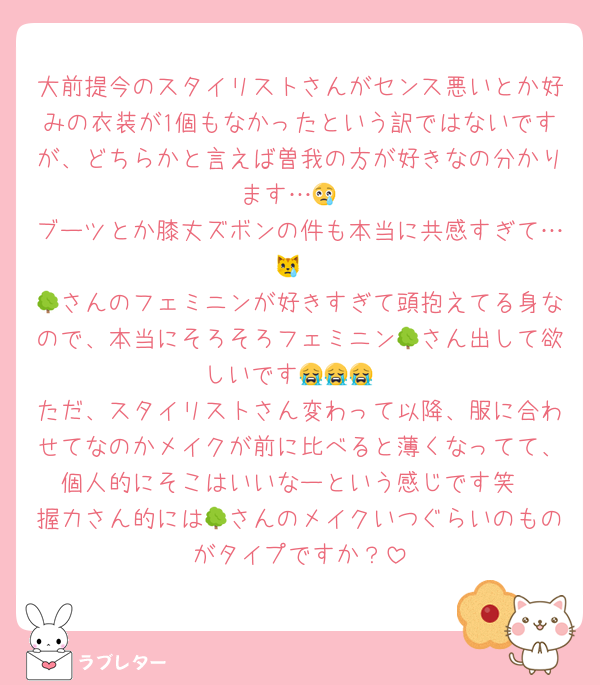 大前提今のスタイリストさんがセンス悪いとか好みの衣装が1個もなかったという訳ではないですが、どちらかと言えば曽我の方が好きなの分かります…😢
ブーツとか膝丈ズボンの件も本当に共感すぎて…😿
🌳さんのフェミニンが好きすぎて頭抱えてる身なので、本当にそろそろフェミニン🌳さん出して欲しいです😭😭😭
ただ、スタイリストさん変わって以降、服に合わせてなのかメイクが前に比べると薄くなってて、個人的にそこはいいなーという感じです笑
握力さん的には🌳さんのメイクいつぐらいのものがタイプですか？