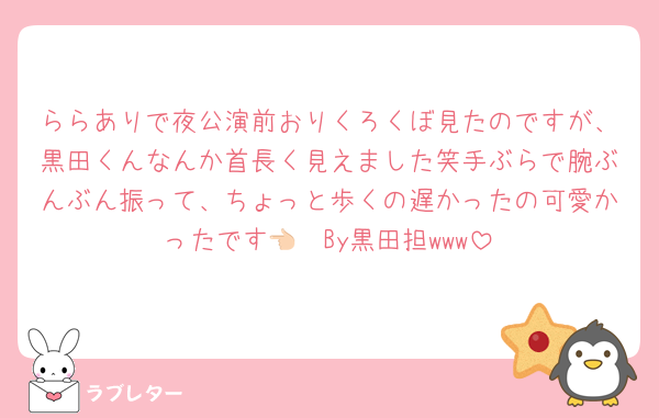 ららありで夜公演前おりくろくぼ見たのですが、黒田くんなんか首長く見えました笑手ぶらで腕ぶんぶん振って、ちょっと歩くの遅かったの可愛かったです👈🏻By黒田担www
