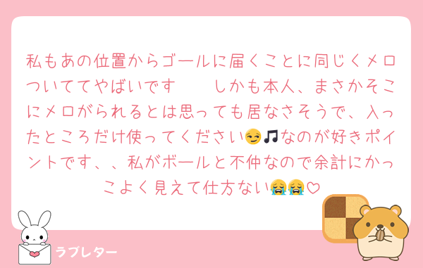私もあの位置からゴールに届くことに同じくメロついててやばいです🥲🥲しかも本人、まさかそこにメロがられるとは思っても居なさそうで、入ったところだけ使ってください😏🎵なのが好きポイントです、、私がボールと不仲なので余計にかっこよく見えて仕方ない😭😭