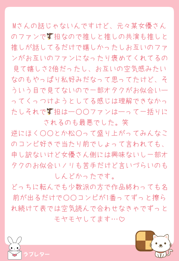 Mさんの話じゃないんですけど、元々某女優さんのファンで🦅担なので推しと推しの共演も推しと推しが話してるだけで嬉しかったしお互いのファンがお互いのファンになったり褒めてくれてるの見て嬉しさ2倍だったし、お互いの空気感みたいなのもやっぱり私好みだなって思ってたけど、そういう目で見てないので一部オタクがお似合いーってくっつけようとしてる感じは理解できなかったしそれで🦅担はー○○ファンはーって一括りにされるのも最悪でした。笑
逆にほく○○とか松○って盛り上がってみんなこのコンビ好きで当たり前でしょって言われても、申し訳ないけど女優さん側には興味ないし一部オタクのお似合いノリも苦手だけど言いづらいのもしんどかったです。
どっちに転んでも少数派の方で作品終わっても名前が出るだけで○○コンビが1番ってずっと擦られ続けて表では空気読んで合わせなきゃでずっとモヤモヤしてます…