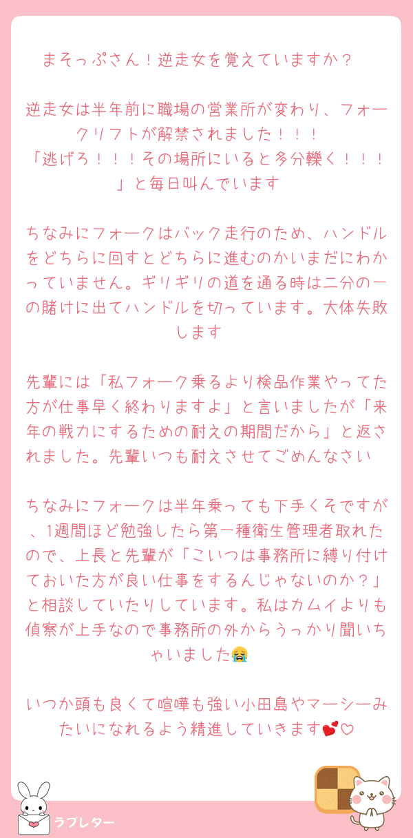 まそっぷさん！逆走女を覚えていますか？

逆走女は半年前に職場の営業所が変わり、フォークリフトが解禁されました！！！
「逃げろ！！！その場所にいると多分轢く！！！」と毎日叫んでいます

ちなみにフォークはバック走行のため、ハンドルをどちらに回すとどちらに進むのかいまだにわかっていません。ギリギリの道を通る時は二分の一の賭けに出てハンドルを切っています。大体失敗します

先輩には「私フォーク乗るより検品作業やってた方が仕事早く終わりますよ」と言いましたが「来年の戦力にするための耐えの期間だから」と返されました。先輩いつも耐えさせてごめんなさい

ちなみにフォークは半年乗っても下手くそですが、1週間ほど勉強したら第一種衛生管理者取れたので、上長と先輩が「こいつは事務所に縛り付けておいた方が良い仕事をするんじゃないのか？」と相談していたりしています。私はカムイよりも偵察が上手なので事務所の外からうっかり聞いちゃいました😭

いつか頭も良くて喧嘩も強い小田島やマーシーみたいになれるよう精進していきます💕