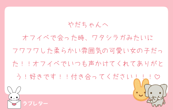 やだちゃんへ
オフイベで会った時、ワタシラガみたいに
フワフワした柔らかい雰囲気の可愛い女の子だった！！オフイベでいつも声かけてくれてありがとう！好きです！！付き合ってください！！！