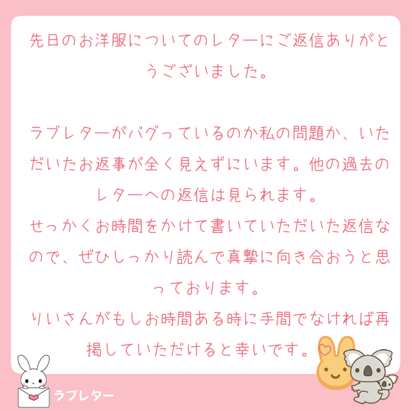 先日のお洋服についてのレターにご返信ありがとうございました。

ラブレターがバグっているのか私の問題か、いただいたお返事が全く見えずにいます。他の過去のレターへの返信は見られます。
せっかくお時間をかけて書いていただいた返信なので、ぜひしっかり読んで真摯に向き合おうと思っております。
りいさんがもしお時間ある時に手間でなければ再掲していただけると幸いです。