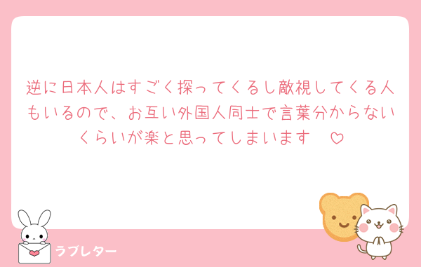 逆に日本人はすごく探ってくるし敵視してくる人もいるので、お互い外国人同士で言葉分からないくらいが楽と思ってしまいます🥲