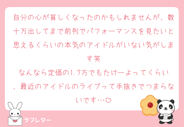 自分の心が貧しくなったのかもしれませんが、数十万出してまで前列でパフォーマンスを見たいと思えるくらいの本気のアイドルがいない気がします笑
なんなら定価の1.7万でもたけーよってくらい、最近のアイドルのライブって手抜きでつまらないです…