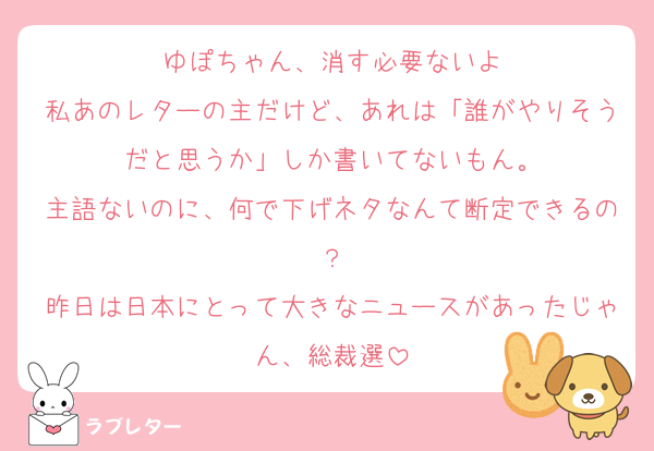ゆぽちゃん、消す必要ないよ
私あのレターの主だけど、あれは「誰がやりそうだと思うか」しか書いてないもん。
主語ないのに、何で下げネタなんて断定できるの？
昨日は日本にとって大きなニュースがあったじゃん、総裁選