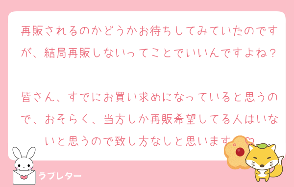 再販されるのかどうかお待ちしてみていたのですが、結局再販しないってことでいいんですよね？
皆さん、すでにお買い求めになっていると思うので、おそらく、当方しか再販希望してる人はいないと思うので致し方なしと思います。