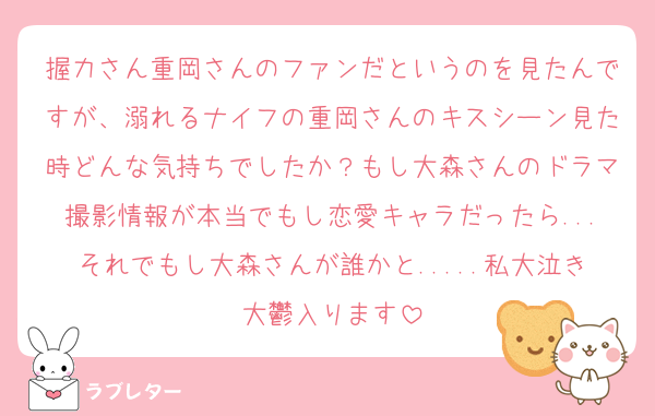 握力さん重岡さんのファンだというのを見たんですが、溺れるナイフの重岡さんのキスシーン見た時どんな気持ちでしたか？もし大森さんのドラマ撮影情報が本当でもし恋愛キャラだったら...それでもし大森さんが誰かと.....私大泣き大鬱入ります