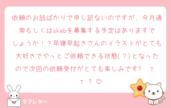 依頼のお話ばかりで申し訳ないのですが、今月通常もしくはskebを募集する予定はありますでしょうか！？早寝早起きさんのイラストがとても大好きでやっとご依頼できる状態(？)となったので次回の依頼受付がとても楽しみですᐡ т · т ᐡ