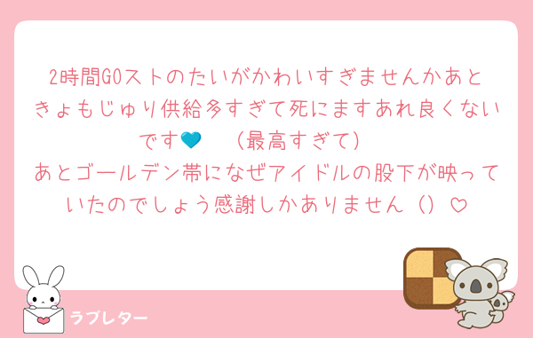 2時間GOストのたいがかわいすぎませんかあときょもじゅり供給多すぎて死にますあれ良くないです🩷💙（最高すぎて）
あとゴールデン帯になぜアイドルの股下が映っていたのでしょう感謝しかありません（）