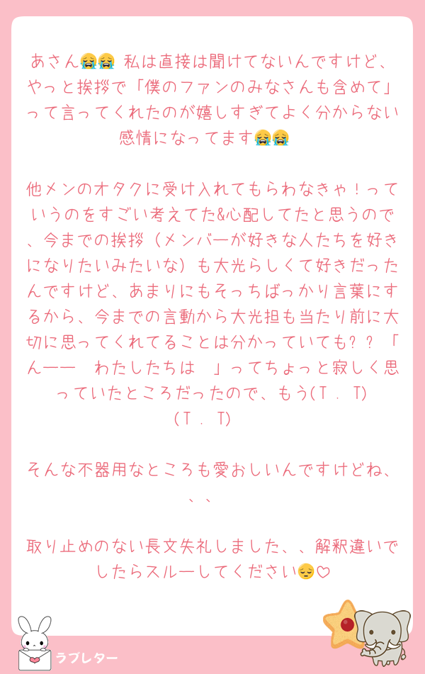 あさん😭😭 私は直接は聞けてないんですけど、やっと挨拶で「僕のファンのみなさんも含めて」って言ってくれたのが嬉しすぎてよく分からない感情になってます😭😭

他メンのオタクに受け入れてもらわなきゃ！っていうのをすごい考えてた&心配してたと思うので、今までの挨拶（メンバーが好きな人たちを好きになりたいみたいな）も大光らしくて好きだったんですけど、あまりにもそっちばっかり言葉にするから、今までの言動から大光担も当たり前に大切に思ってくれてることは分かっていても❕❕「んーー🥲わたしたちは🥲」ってちょっと寂しく思っていたところだったので、もう(T . T)(T . T)

そんな不器用なところも愛おしいんですけどね、、、

取り止めのない長文失礼しました、、解釈違いでしたらスルーしてください😔