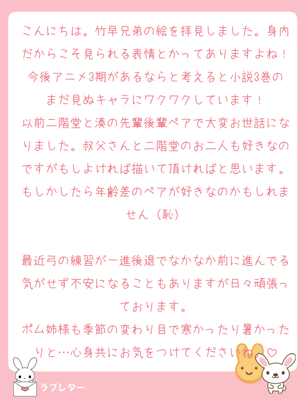 こんにちは。竹早兄弟の絵を拝見しました。身内だからこそ見られる表情とかってありますよね！今後アニメ3期があるならと考えると小説3巻のまだ見ぬキャラにワクワクしています！
以前二階堂と湊の先輩後輩ペアで大変お世話になりました。叔父さんと二階堂のお二人も好きなのですがもしよければ描いて頂ければと思います。もしかしたら年齢差のペアが好きなのかもしれません（恥）

最近弓の練習が一進後退でなかなか前に進んでる気がせず不安になることもありますが日々頑張っております。
ポム姉様も季節の変わり目で寒かったり暑かったりと…心身共にお気をつけてくださいね。