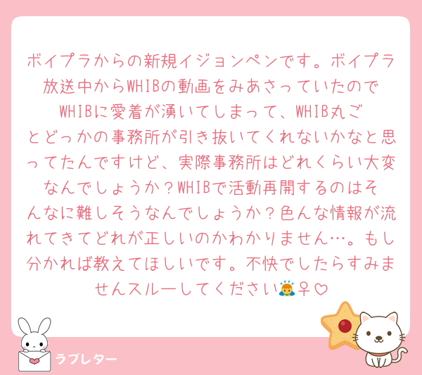 ボイプラからの新規イジョンペンです。ボイプラ放送中からWHIBの動画をみあさっていたのでWHIBに愛着が湧いてしまって、WHIB丸ごとどっかの事務所が引き抜いてくれないかなと思ってたんですけど、実際事務所はどれくらい大変なんでしょうか？WHIBで活動再開するのはそんなに難しそうなんでしょうか？色んな情報が流れてきてどれが正しいのかわかりません…。もし分かれば教えてほしいです。不快でしたらすみませんスルーしてください🙇‍♀️