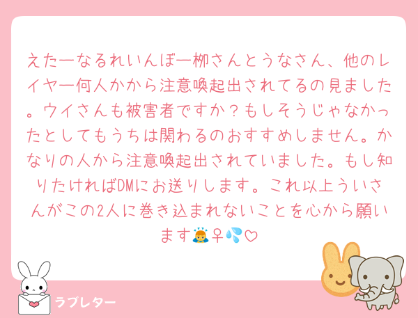 えたーなるれいんぼー栁さんとうなさん、他のレイヤー何人かから注意喚起出されてるの見ました。ウイさんも被害者ですか？もしそうじゃなかったとしてもうちは関わるのおすすめしません。かなりの人から注意喚起出されていました。もし知りたければDMにお送りします。これ以上ういさんがこの2人に巻き込まれないことを心から願います🙇‍♀️💦