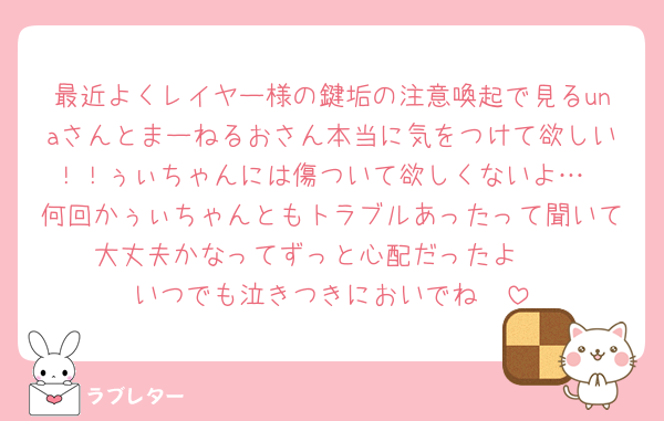 最近よくレイヤー様の鍵垢の注意喚起で見るunaさんとまーねるおさん本当に気をつけて欲しい！！ぅぃちゃんには傷ついて欲しくないよ…
何回かぅぃちゃんともトラブルあったって聞いて大丈夫かなってずっと心配だったよ🥺
いつでも泣きつきにおいでね🥰