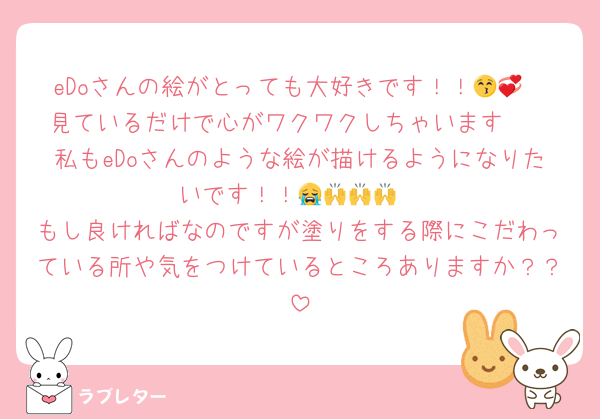 eDoさんの絵がとっても大好きです！！😚💞
見ているだけで心がワクワクしちゃいます🥰
私もeDoさんのような絵が描けるようになりたいです！！😭🙌🙌🙌
もし良ければなのですが塗りをする際にこだわっている所や気をつけているところありますか？？