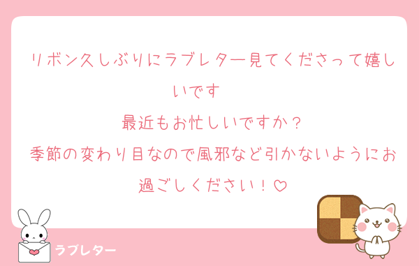 リボン久しぶりにラブレター見てくださって嬉しいです❤️❤️
最近もお忙しいですか？
季節の変わり目なので風邪など引かないようにお過ごしください！