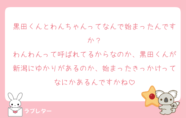 黒田くんとわんちゃんってなんで始まったんですか？
わんわんって呼ばれてるからなのか、黒田くんが新潟にゆかりがあるのか、始まったきっかけってなにかあるんですかね