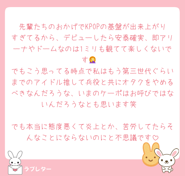 先輩たちのおかげでKPOPの基盤が出来上がりすぎてるから、デビューしたら安泰確実、即アリーナやドームなのは1ミリも観てて楽しくないです🤦
でもこう思ってる時点で私はもう第三世代ぐらいまでのアイドル推して兵役と共にオタクをやめるべきなんだろうな、いまのケーポはお呼びではないんだろうなとも思います笑

でも本当に態度悪くて炎上とか、苦労してたらそんなことにならないのにと不思議です