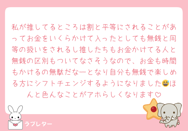 私が推してるところは割と平等にされることがあってお金をいくらかけて入ったとしても無銭と同等の扱いをされるし推したちもお金かけてる人と無銭の区別もついてなさそうなので、お金も時間もかけるの無駄だなーとなり自分も無銭で楽しめる方にシフトチェンジするようになりました😅ほんと色んなことがアホらしくなります