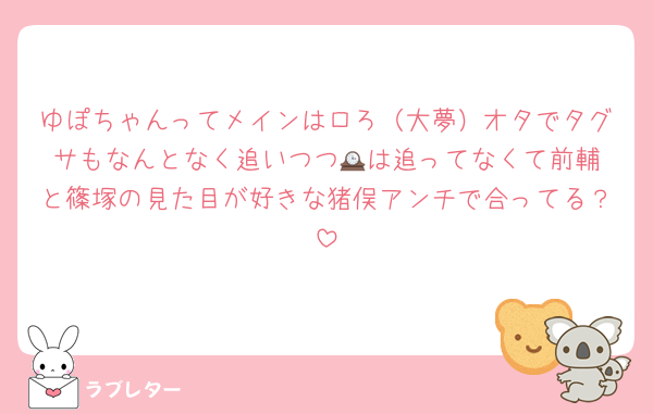 ゆぽちゃんってメインはロろ（大夢）オタでタグサもなんとなく追いつつ🕰️は追ってなくて前輔と篠塚の見た目が好きな猪俣アンチで合ってる？