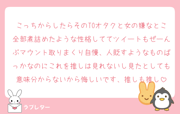 こっちからしたらそのTOオタクと女の嫌なとこ全部煮詰めたような性格しててツイートもぜーんぶマウント取りまくり自慢、人貶すようなものばっかなのにこれを推しは見れないし見たとしても意味分からないから悔しいです、推しも推し