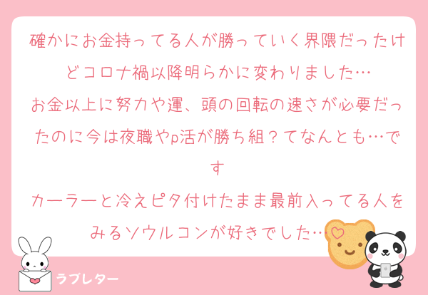 確かにお金持ってる人が勝っていく界隈だったけどコロナ禍以降明らかに変わりました…
お金以上に努力や運、頭の回転の速さが必要だったのに今は夜職やp活が勝ち組？てなんとも…です
カーラーと冷えピタ付けたまま最前入ってる人をみるソウルコンが好きでした…