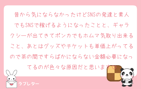 昔から気にならなかったけどSNSの発達と素人でもSNSで稼げるようになったことと、ギャラクシーが出てきてポンカでもホムマ気取り出来ること、あとはグッズやチケットも単価上がってるので茶の間ですらばかにならない金額必要になってるのが色々な原因だと思います