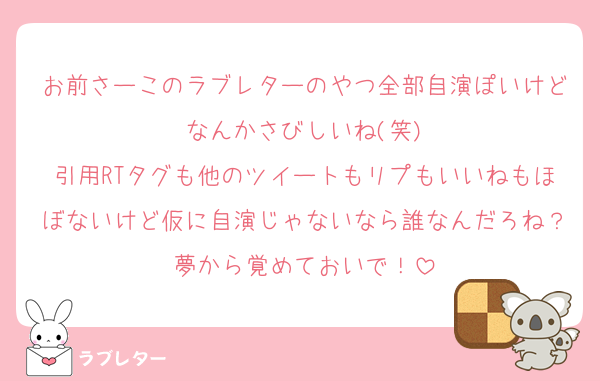お前さーこのラブレターのやつ全部自演ぽいけどなんかさびしいね(笑)
引用RTタグも他のツイートもリプもいいねもほぼないけど仮に自演じゃないなら誰なんだろね？夢から覚めておいで！