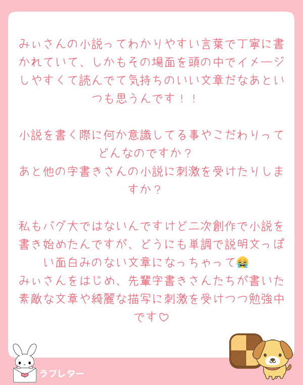 みぃさんの小説ってわかりやすい言葉で丁寧に書かれていて、しかもその場面を頭の中でイメージしやすくて読んでて気持ちのいい文章だなあといつも思うんです！！

小説を書く際に何か意識してる事やこだわりってどんなのですか？
あと他の字書きさんの小説に刺激を受けたりしますか？

私もバグ大ではないんですけど二次創作で小説を書き始めたんですが、どうにも単調で説明文っぽい面白みのない文章になっちゃって😭
みぃさんをはじめ、先輩字書きさんたちが書いた素敵な文章や綺麗な描写に刺激を受けつつ勉強中です