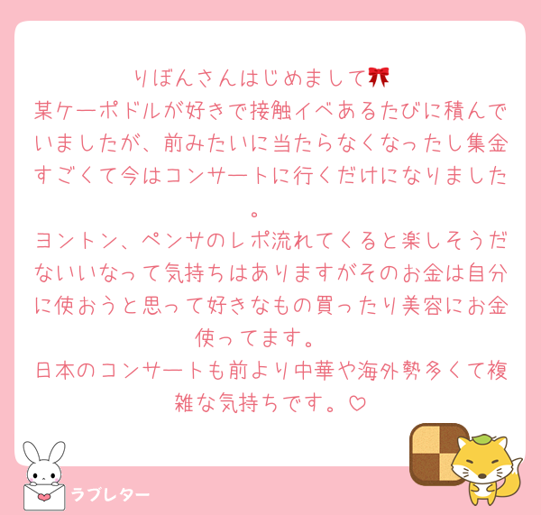 りぼんさんはじめまして🎀
某ケーポドルが好きで接触イベあるたびに積んでいましたが、前みたいに当たらなくなったし集金すごくて今はコンサートに行くだけになりました。
ヨントン、ペンサのレポ流れてくると楽しそうだないいなって気持ちはありますがそのお金は自分に使おうと思って好きなもの買ったり美容にお金使ってます。
日本のコンサートも前より中華や海外勢多くて複雑な気持ちです。