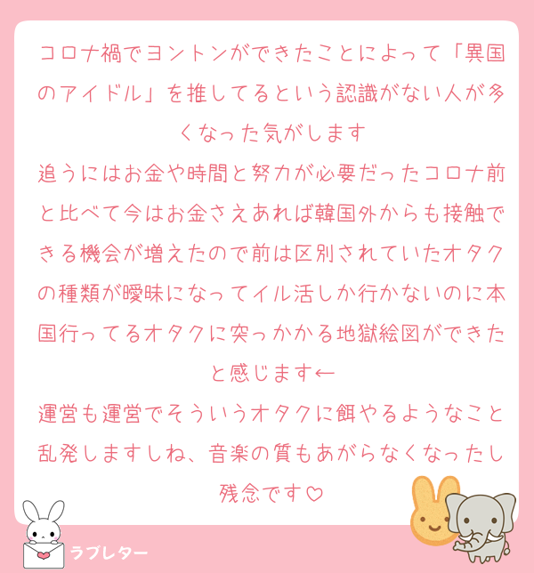 コロナ禍でヨントンができたことによって「異国のアイドル」を推してるという認識がない人が多くなった気がします
追うにはお金や時間と努力が必要だったコロナ前と比べて今はお金さえあれば韓国外からも接触できる機会が増えたので前は区別されていたオタクの種類が曖昧になってイル活しか行かないのに本国行ってるオタクに突っかかる地獄絵図ができたと感じます←
運営も運営でそういうオタクに餌やるようなこと乱発しますしね、音楽の質もあがらなくなったし残念です