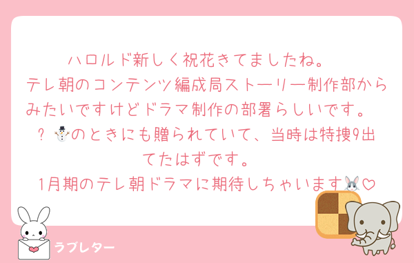 ハロルド新しく祝花きてましたね。
テレ朝のコンテンツ編成局ストーリー制作部からみたいですけどドラマ制作の部署らしいです。
⛄️🧡のときにも贈られていて、当時は特捜9出てたはずです。
1月期のテレ朝ドラマに期待しちゃいます🐰