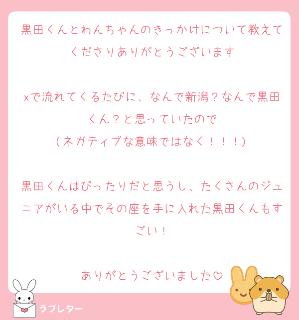 黒田くんとわんちゃんのきっかけについて教えてくださりありがとうございます

xで流れてくるたびに、なんで新潟？なんで黒田くん？と思っていたので
(ネガティブな意味ではなく！！！)

黒田くんはぴったりだと思うし、たくさんのジュニアがいる中でその座を手に入れた黒田くんもすごい！

ありがとうございました