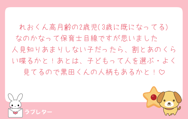 れおくん高月齢の2歳児(3歳に既になってる)なのかなって保育士目線ですが思いました🥺
人見知りあまりしない子だったら、割とあのくらい喋るかと！あとは、子どもって人を選ぶ・よく見てるので黒田くんの人柄もあるかと！