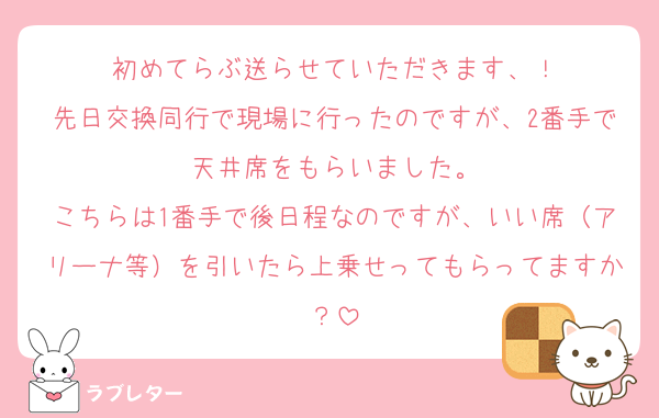 初めてらぶ送らせていただきます、！
先日交換同行で現場に行ったのですが、2番手で天井席をもらいました。
こちらは1番手で後日程なのですが、いい席（アリーナ等）を引いたら上乗せってもらってますか？