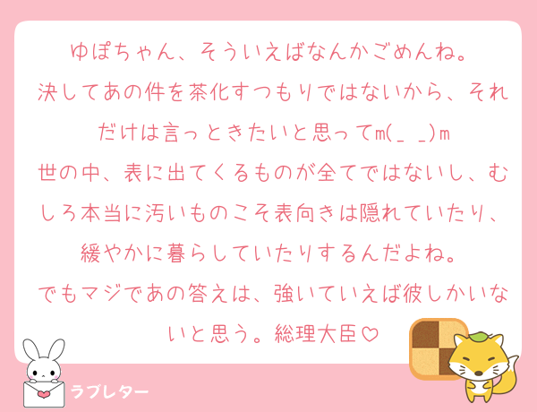 ゆぽちゃん、そういえばなんかごめんね。
決してあの件を茶化すつもりではないから、それだけは言っときたいと思ってm(_ _)m
世の中、表に出てくるものが全てではないし、むしろ本当に汚いものこそ表向きは隠れていたり、緩やかに暮らしていたりするんだよね。
でもマジであの答えは、強いていえば彼しかいないと思う。総理大臣