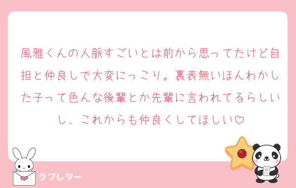 風雅くんの人脈すごいとは前から思ってたけど自担と仲良しで大変にっこり。裏表無いほんわかした子って色んな後輩とか先輩に言われてるらしいし、これからも仲良くしてほしい