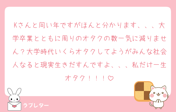Kさんと同い年ですがほんと分かります、、、大学卒業とともに周りのオタクの数一気に減りません？大学時代いくらオタクしてようがみんな社会人なると現実生きだすんですよ、、、私だけ一生オタク！！！