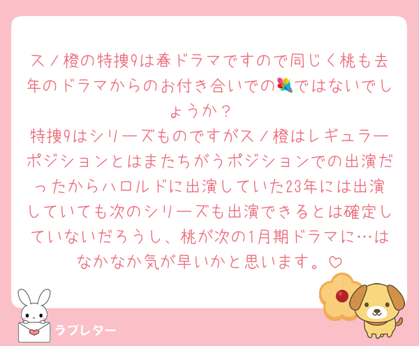 スノ橙の特捜9は春ドラマですので同じく桃も去年のドラマからのお付き合いでの💐ではないでしょうか？
特捜9はシリーズものですがスノ橙はレギュラーポジションとはまたちがうポジションでの出演だったからハロルドに出演していた23年には出演していても次のシリーズも出演できるとは確定していないだろうし、桃が次の1月期ドラマに…はなかなか気が早いかと思います。