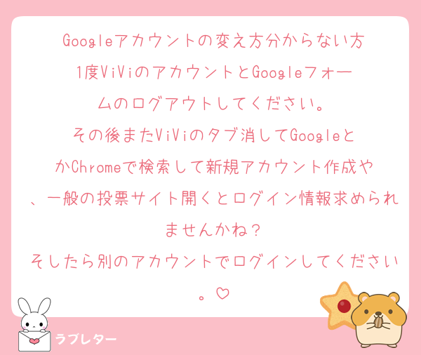 Googleアカウントの変え方分からない方
1度ViViのアカウントとGoogleフォームのログアウトしてください。
その後またViViのタブ消してGoogleとかChromeで検索して新規アカウント作成や、一般の投票サイト開くとログイン情報求められませんかね？
そしたら別のアカウントでログインしてください。