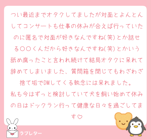 つい最近までオタクしてましたが対面とよんとんしてコンサートも仕事の休みが合えば行っていたのに匿名で対面が好きなんですね(笑)とか話せる〇〇くんだから好きなんですね(笑)とかいう舐め腐ったこと言われ続けて結局オタクに呆れて辞めてしまいました、質問箱を閉じてもわざわざ捨て垢でDMしてくる執念には呆れました。
私も今はずっと検討していて犬を飼い始めて休みの日はドックラン行って健康な日々を過ごしてます