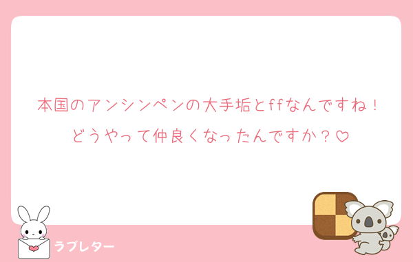 本国のアンシンペンの大手垢とffなんですね！どうやって仲良くなったんですか？