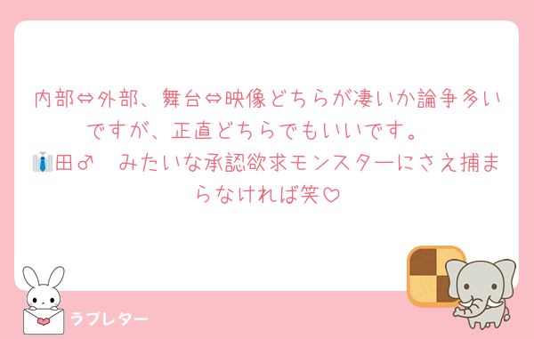 内部⇔外部、舞台⇔映像どちらが凄いか論争多いですが、正直どちらでもいいです。
👔田♂➀みたいな承認欲求モンスターにさえ捕まらなければ笑
