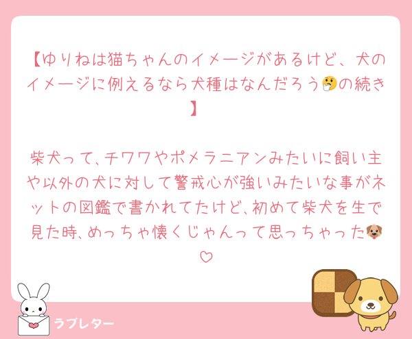 【ゆりねは猫ちゃんのイメージがあるけど、犬のイメージに例えるなら犬種はなんだろう🤔の続き】

柴犬って､チワワやポメラニアンみたいに飼い主や以外の犬に対して警戒心が強いみたいな事がネットの図鑑で書かれてたけど､初めて柴犬を生で見た時､めっちゃ懐くじゃんって思っちゃった🐶
