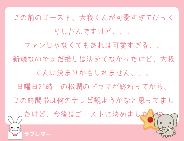 この前のゴースト、大我くんが可愛すぎてびっくりしたんですけど、、、
ファンじゃなくてもあれは可愛すぎる、、
新規なのでまだ推しは決めてなかったけど、大我くんに決まりかもしれません、、、
日曜日21時〜の松潤のドラマが終わってから、この時間帯は何のテレビ観ようかなと思ってましたけど、今後はゴーストに決めました！